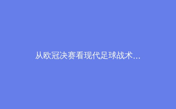 从欧冠决赛看现代足球战术演变：控球与反击的终极博弈 - 3